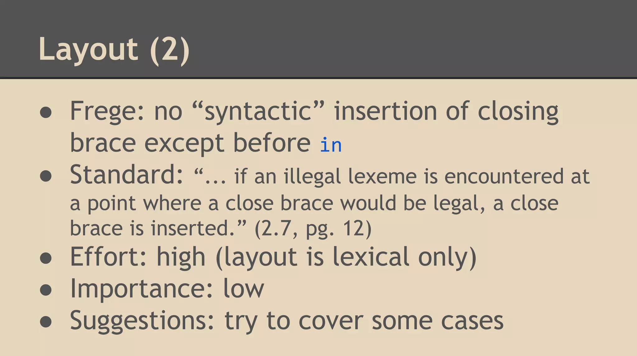 Layout (2)
● Frege: no “syntactic” insertion of closing
brace except before in
● Standard: “... if an illegal lexeme is encountered at
a point where a close brace would be legal, a close
brace is inserted.” (2.7, pg. 12)
● Effort: high (layout is lexical only)
● Importance: low
● Suggestions: try to cover some cases
 
