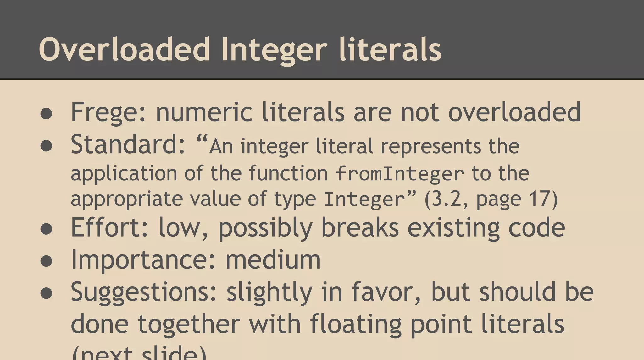 Overloaded Integer literals
● Frege: numeric literals are not overloaded
● Standard: “An integer literal represents the
application of the function fromInteger to the
appropriate value of type Integer” (3.2, page 17)
● Effort: low, possibly breaks existing code
● Importance: medium
● Suggestions: slightly in favor, but should be
done together with floating point literals
 
