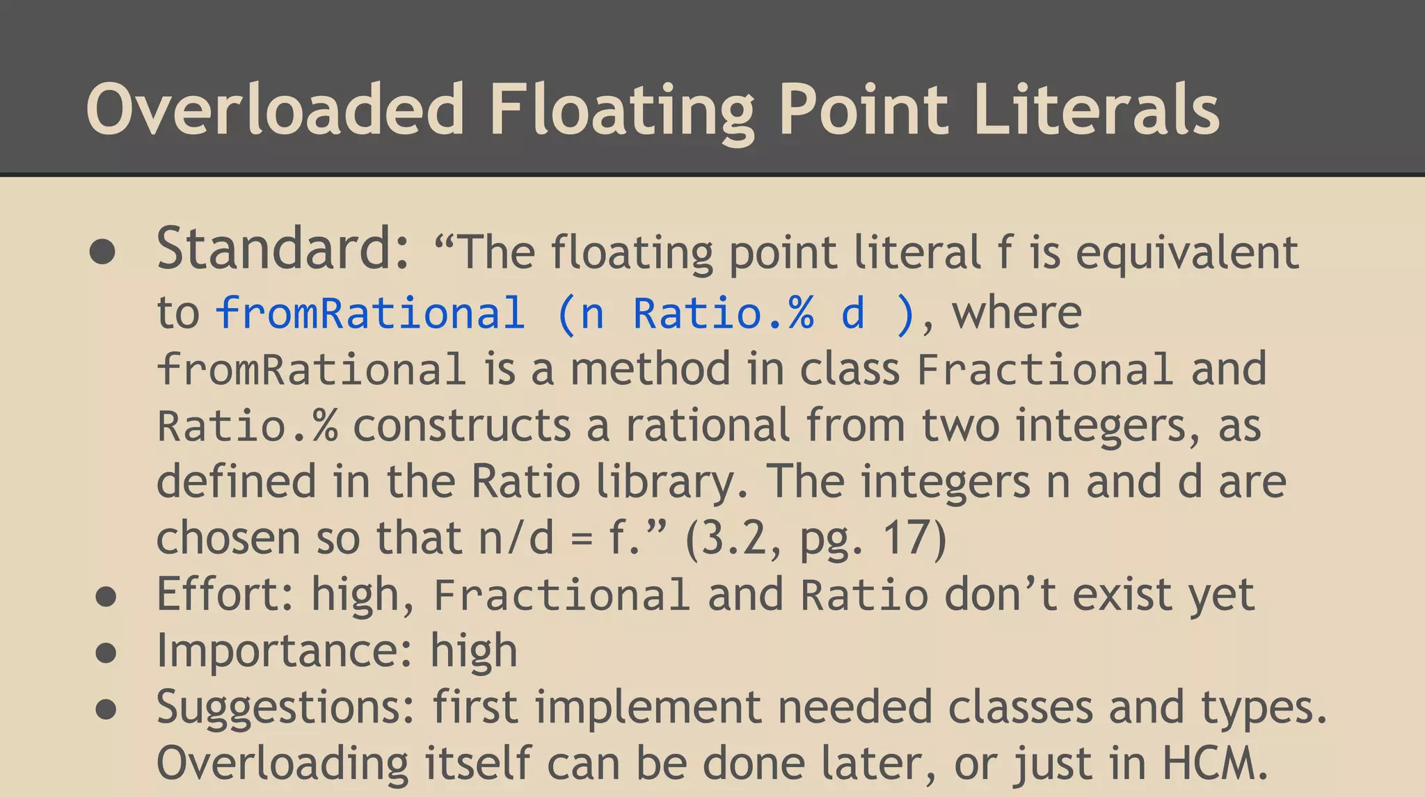 Overloaded Floating Point Literals
● Standard: “The floating point literal f is equivalent
to fromRational (n Ratio.% d ), where
fromRational is a method in class Fractional and
Ratio.% constructs a rational from two integers, as
defined in the Ratio library. The integers n and d are
chosen so that n/d = f.” (3.2, pg. 17)
● Effort: high, Fractional and Ratio don’t exist yet
● Importance: high
● Suggestions: first implement needed classes and types.
Overloading itself can be done later, or just in HCM.
 