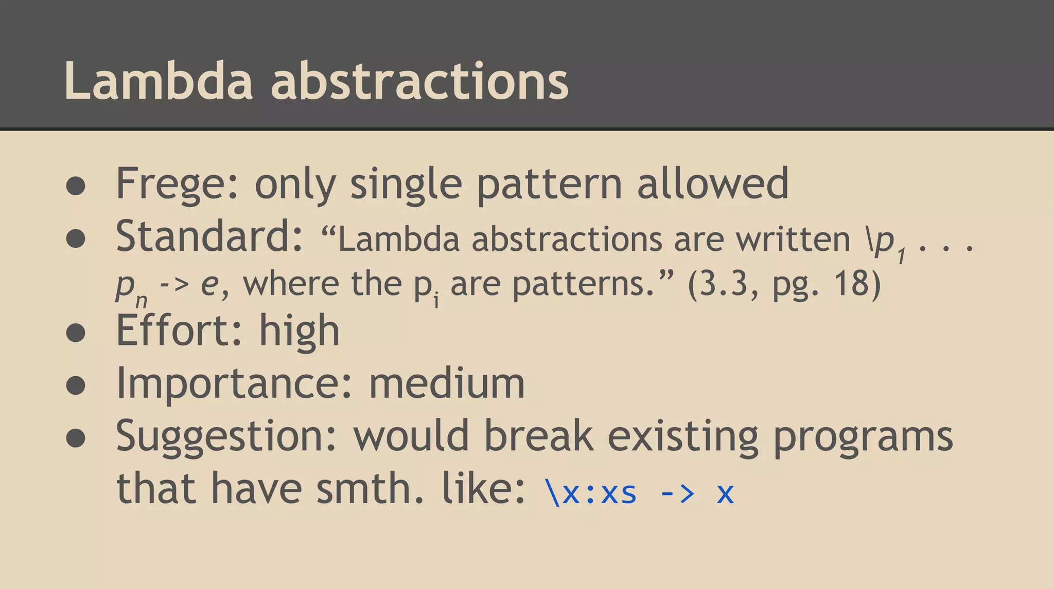 Lambda abstractions
● Frege: only single pattern allowed
● Standard: “Lambda abstractions are written p1
. . .
pn
-> e, where the pi
are patterns.” (3.3, pg. 18)
● Effort: high
● Importance: medium
● Suggestion: would break existing programs
that have smth. like: x:xs -> x
 