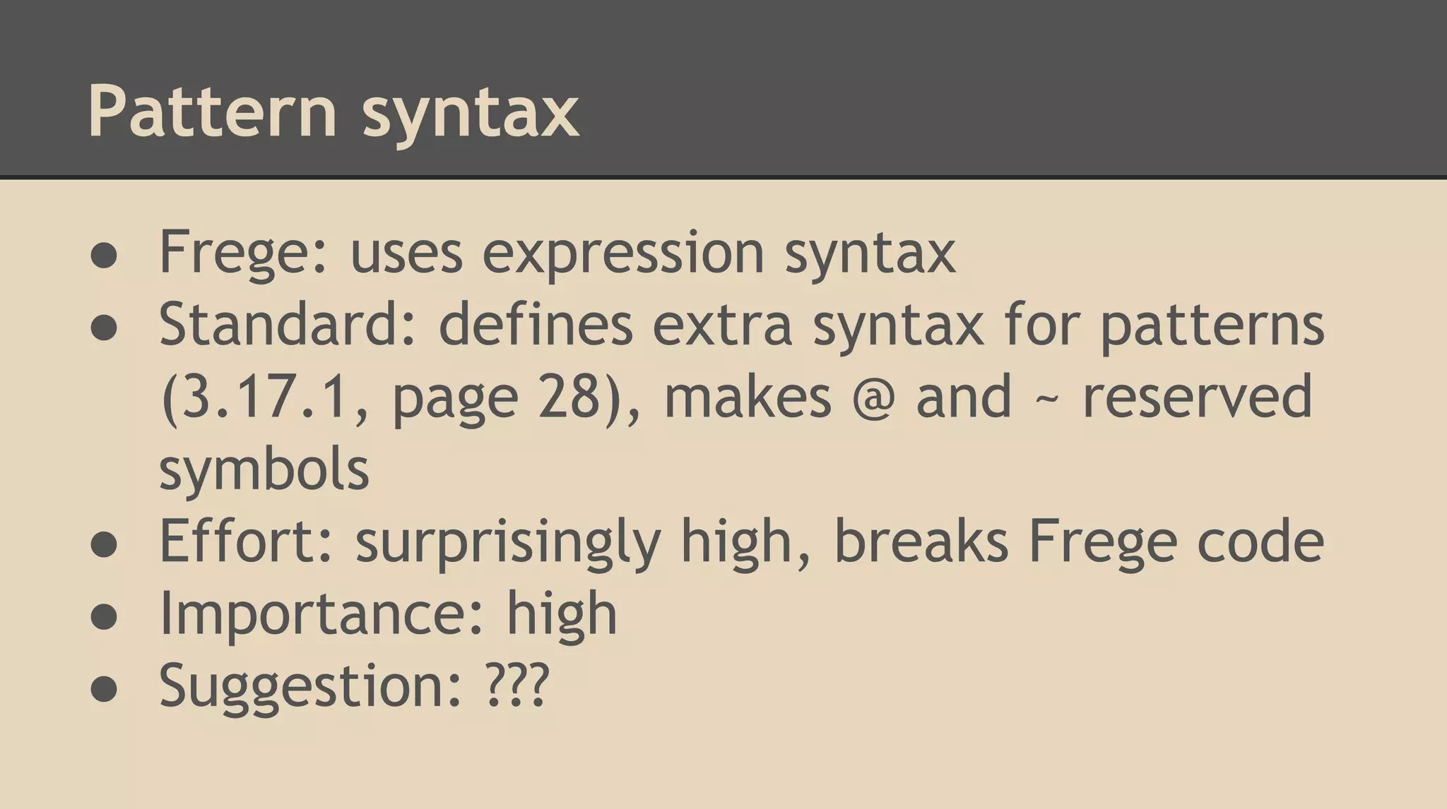Pattern syntax
● Frege: uses expression syntax
● Standard: defines extra syntax for patterns
(3.17.1, page 28), makes @ and ~ reserved
symbols
● Effort: surprisingly high, breaks Frege code
● Importance: high
● Suggestion: ???
 