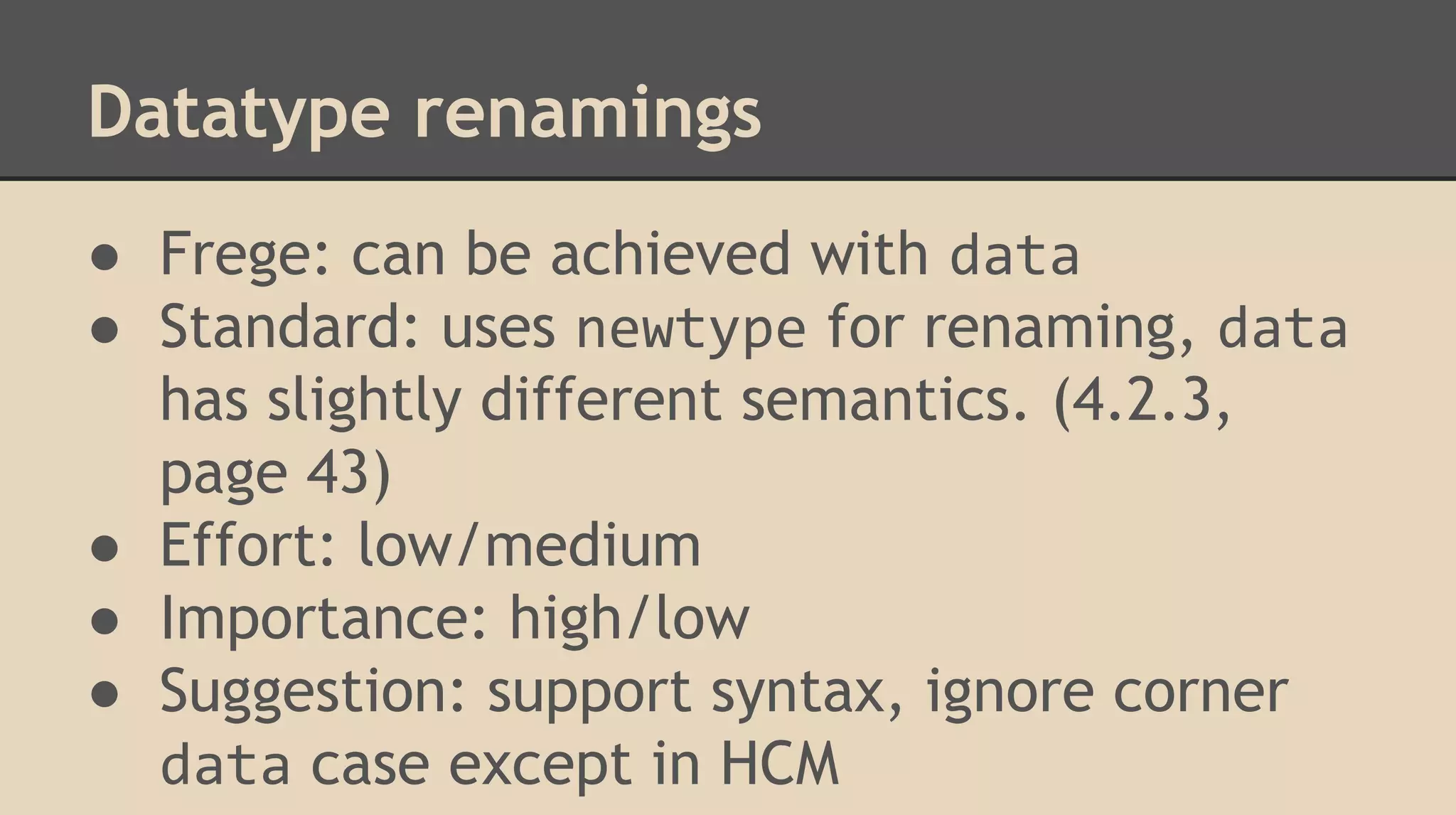 Datatype renamings
● Frege: can be achieved with data
● Standard: uses newtype for renaming, data
has slightly different semantics. (4.2.3,
page 43)
● Effort: low/medium
● Importance: high/low
● Suggestion: support syntax, ignore corner
data case except in HCM
 