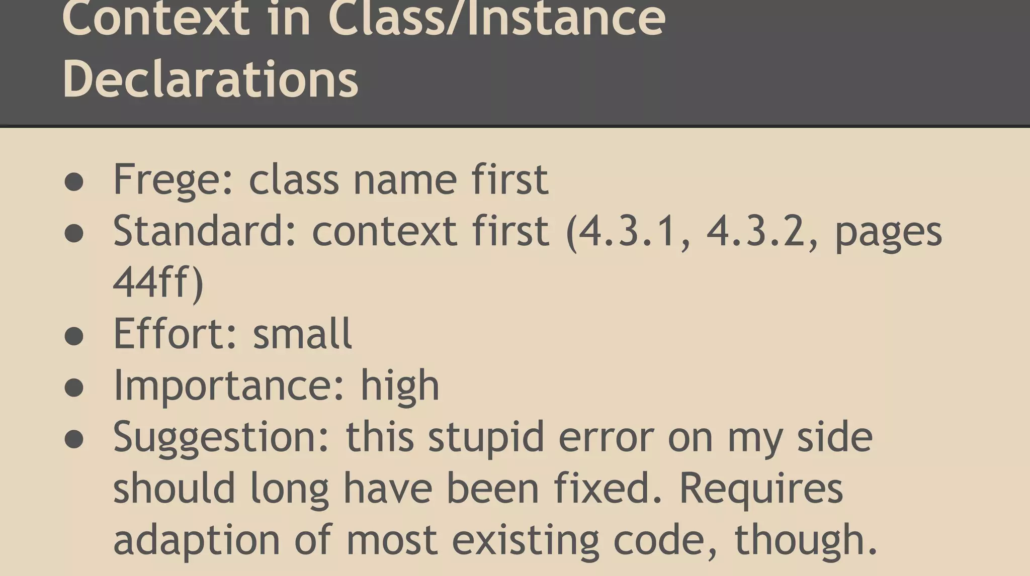 Context in Class/Instance
Declarations
● Frege: class name first
● Standard: context first (4.3.1, 4.3.2, pages
44ff)
● Effort: small
● Importance: high
● Suggestion: this stupid error on my side
should long have been fixed. Requires
adaption of most existing code, though.
 