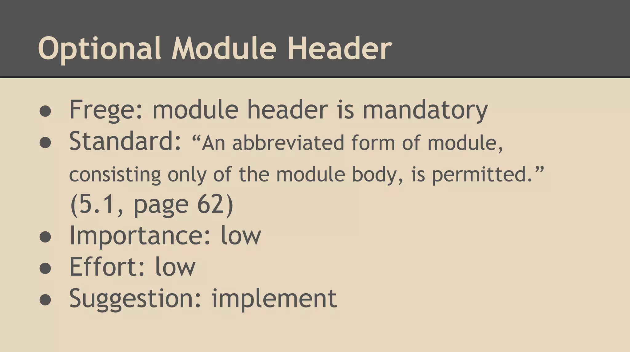 Optional Module Header
● Frege: module header is mandatory
● Standard: “An abbreviated form of module,
consisting only of the module body, is permitted.”
(5.1, page 62)
● Importance: low
● Effort: low
● Suggestion: implement
 