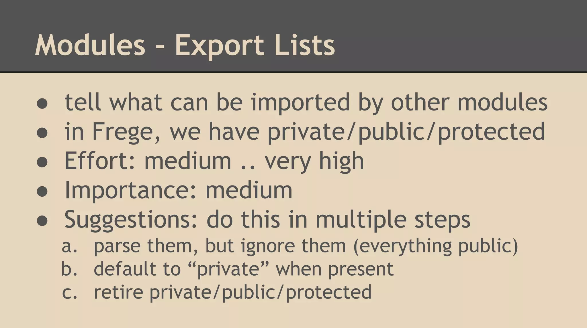 Modules - Export Lists
● tell what can be imported by other modules
● in Frege, we have private/public/protected
● Effort: medium .. very high
● Importance: medium
● Suggestions: do this in multiple steps
a. parse them, but ignore them (everything public)
b. default to “private” when present
c. retire private/public/protected
 