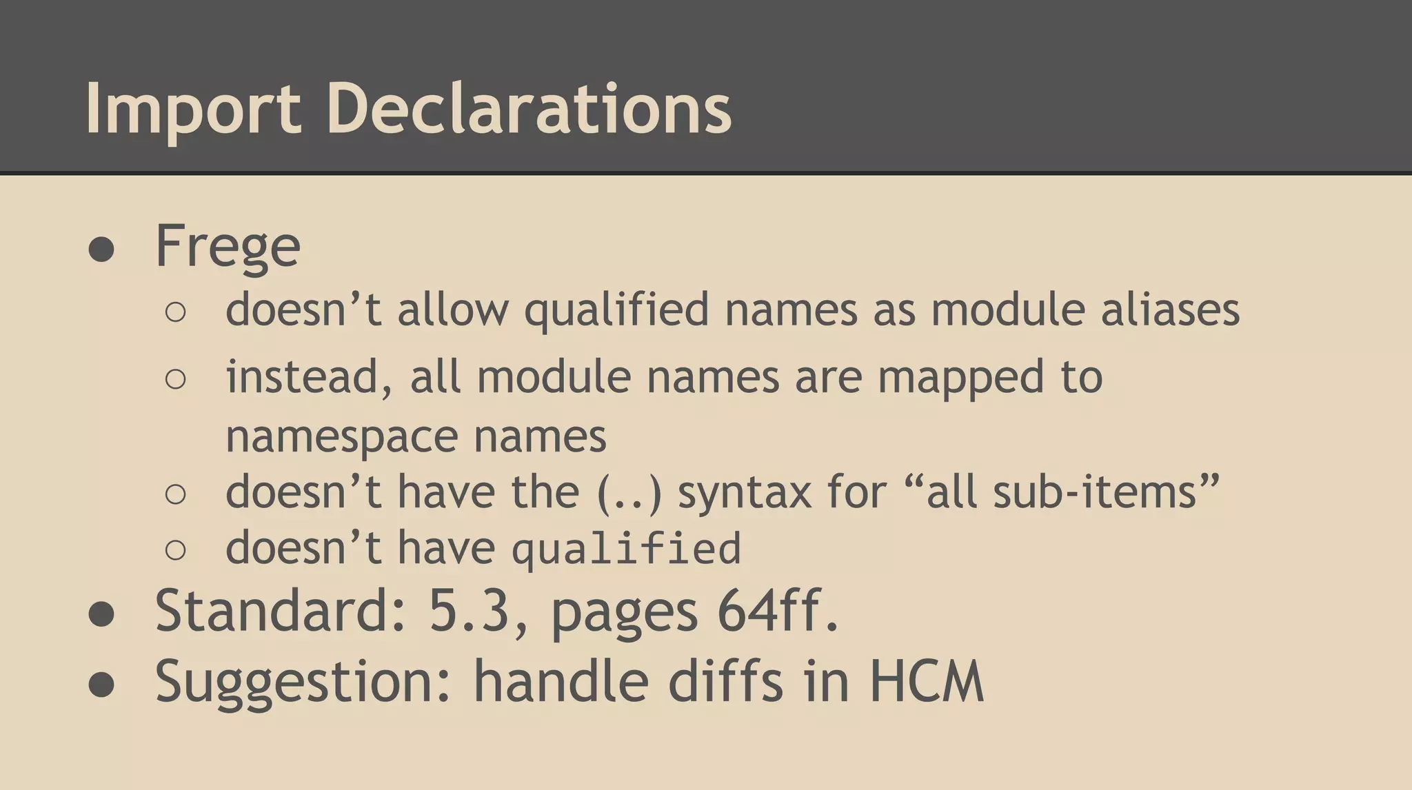 Import Declarations
● Frege
○ doesn’t allow qualified names as module aliases
○ instead, all module names are mapped to
namespace names
○ doesn’t have the (..) syntax for “all sub-items”
○ doesn’t have qualified
● Standard: 5.3, pages 64ff.
● Suggestion: handle diffs in HCM
 