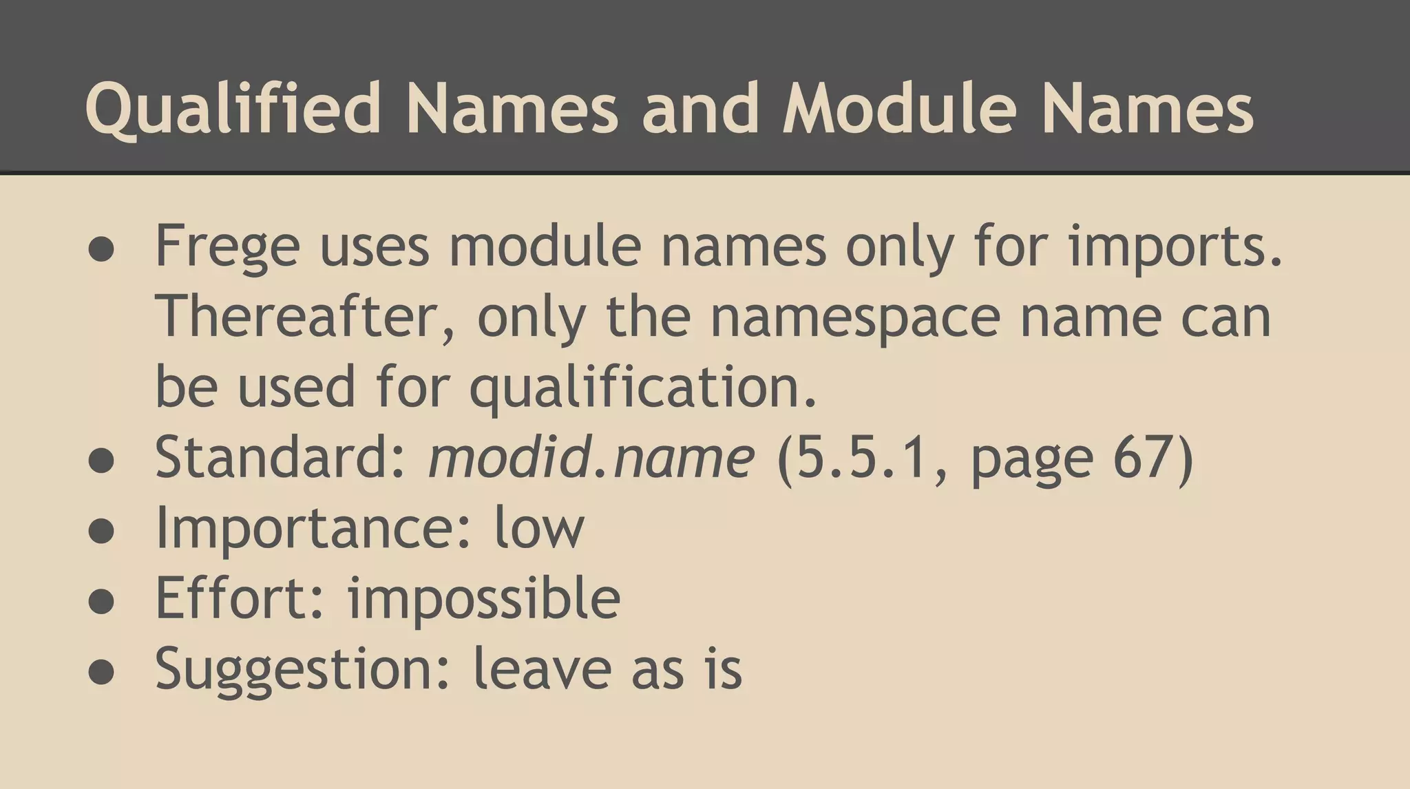 Qualified Names and Module Names
● Frege uses module names only for imports.
Thereafter, only the namespace name can
be used for qualification.
● Standard: modid.name (5.5.1, page 67)
● Importance: low
● Effort: impossible
● Suggestion: leave as is
 