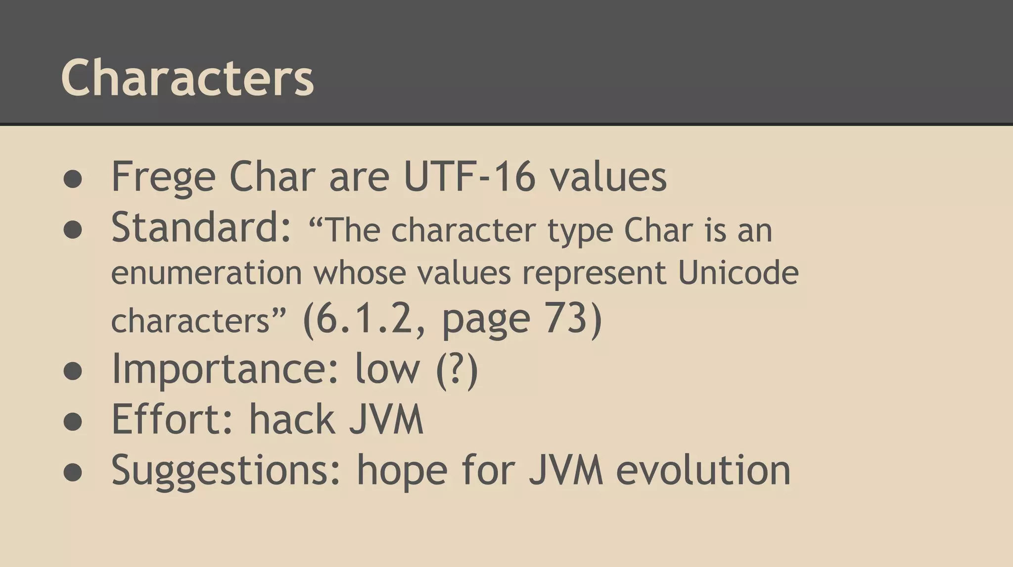 Characters
● Frege Char are UTF-16 values
● Standard: “The character type Char is an
enumeration whose values represent Unicode
characters” (6.1.2, page 73)
● Importance: low (?)
● Effort: hack JVM
● Suggestions: hope for JVM evolution
 