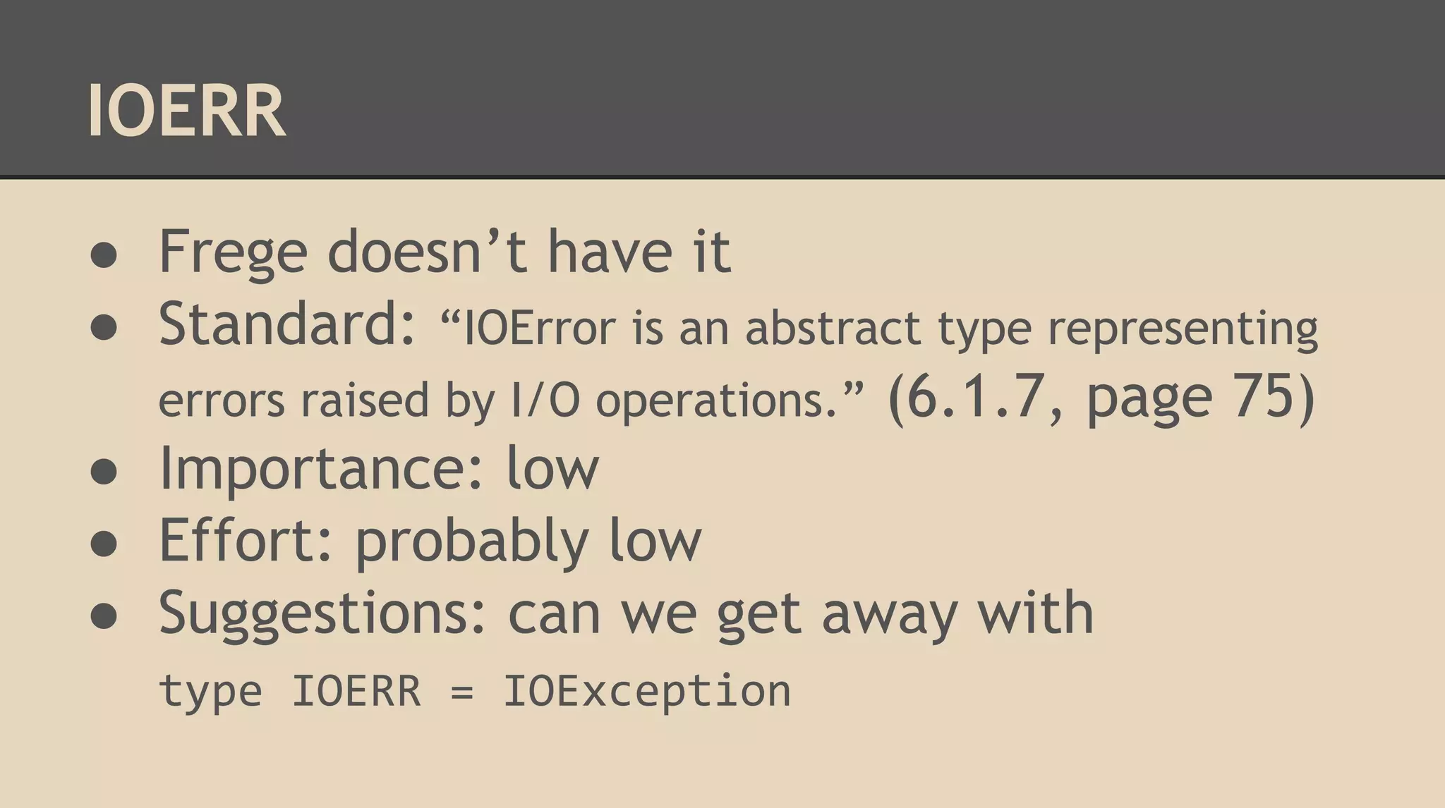 IOERR
● Frege doesn’t have it
● Standard: “IOError is an abstract type representing
errors raised by I/O operations.” (6.1.7, page 75)
● Importance: low
● Effort: probably low
● Suggestions: can we get away with
type IOERR = IOException
 
