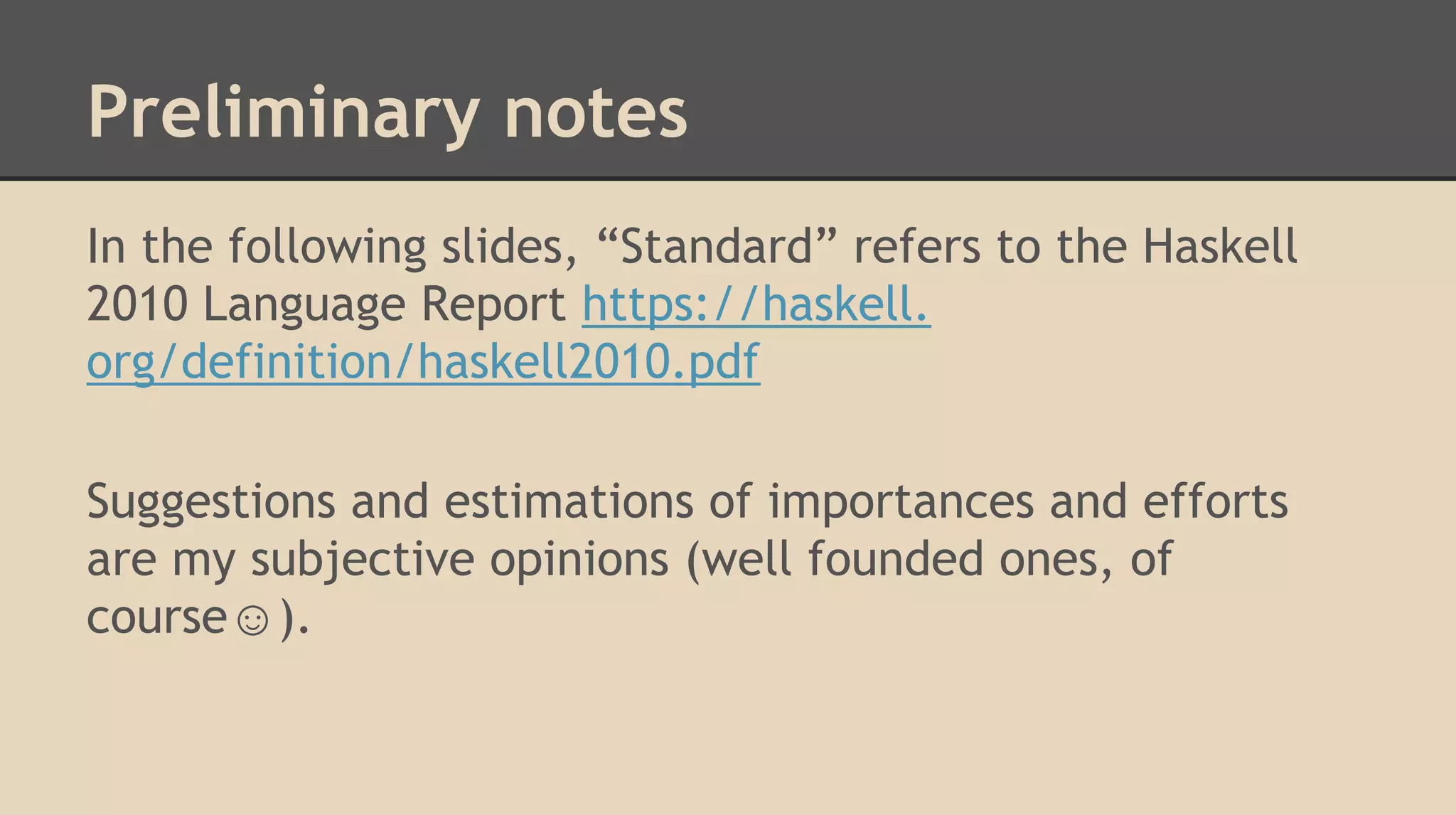 Preliminary notes
In the following slides, “Standard” refers to the Haskell
2010 Language Report https://haskell.
org/definition/haskell2010.pdf
Suggestions and estimations of importances and efforts
are my subjective opinions (well founded ones, of
course☺).
 