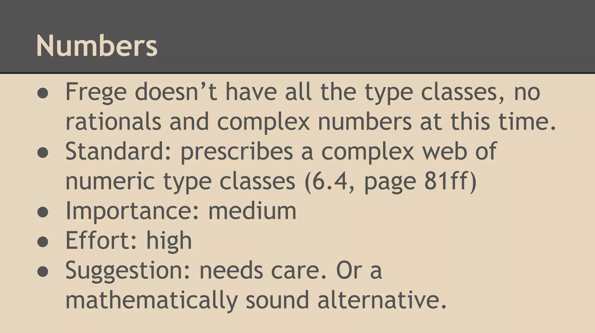 Numbers
● Frege doesn’t have all the type classes, no
rationals and complex numbers at this time.
● Standard: prescribes a complex web of
numeric type classes (6.4, page 81ff)
● Importance: medium
● Effort: high
● Suggestion: needs care. Or a
mathematically sound alternative.
 