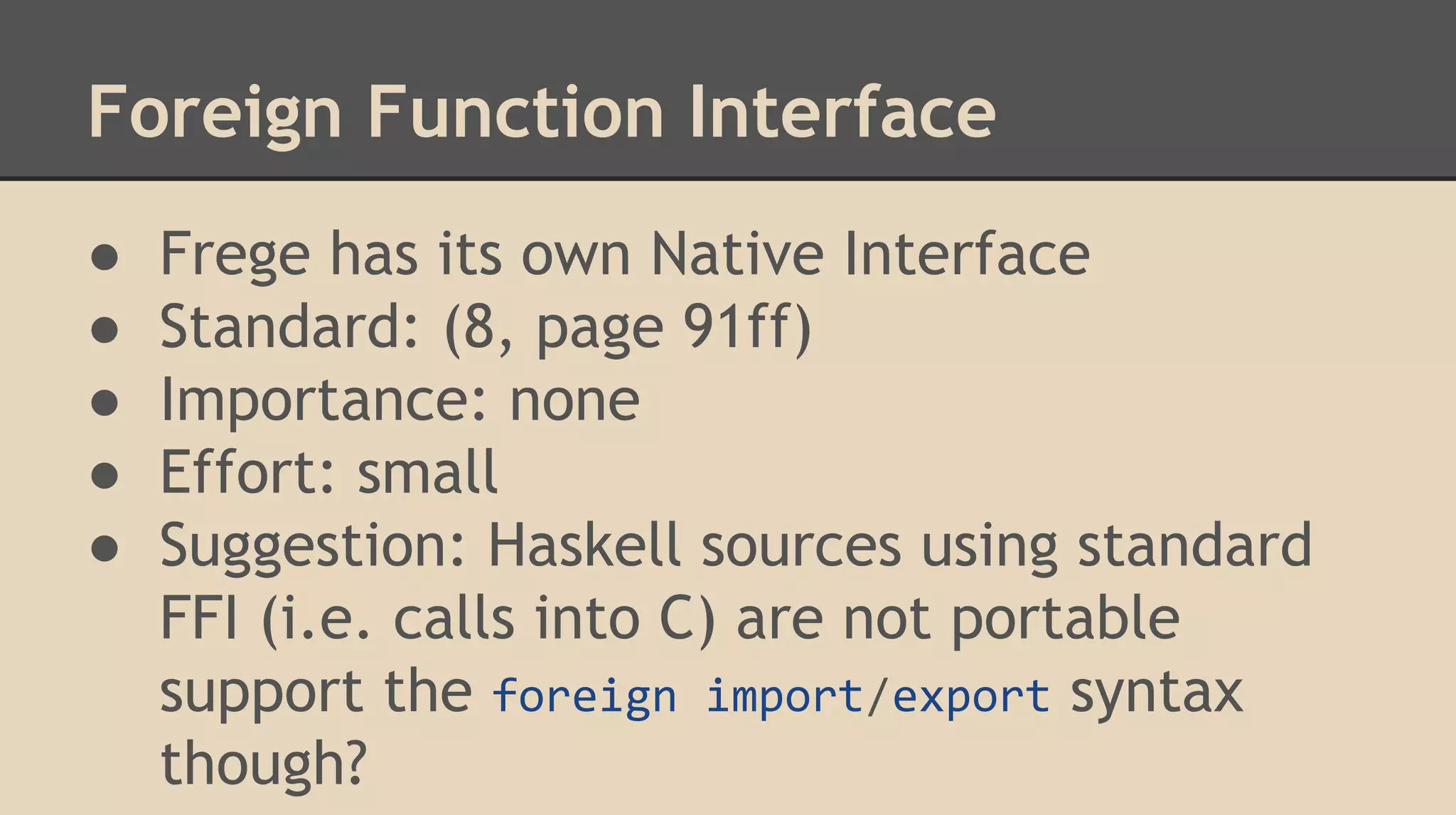 Foreign Function Interface
● Frege has its own Native Interface
● Standard: (8, page 91ff)
● Importance: none
● Effort: small
● Suggestion: Haskell sources using standard
FFI (i.e. calls into C) are not portable
support the foreign import/export syntax
though?
 