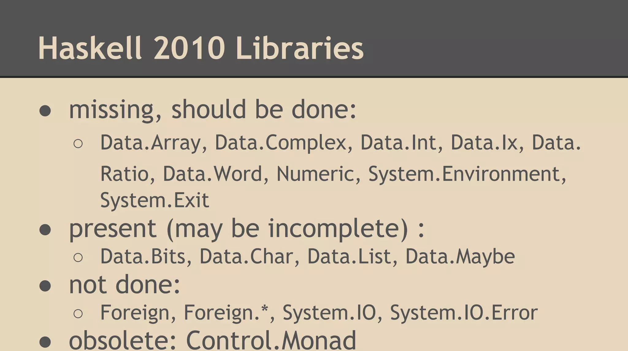 Haskell 2010 Libraries
● missing, should be done:
○ Data.Array, Data.Complex, Data.Int, Data.Ix, Data.
Ratio, Data.Word, Numeric, System.Environment,
System.Exit
● present (may be incomplete) :
○ Data.Bits, Data.Char, Data.List, Data.Maybe
● not done:
○ Foreign, Foreign.*, System.IO, System.IO.Error
● obsolete: Control.Monad
 