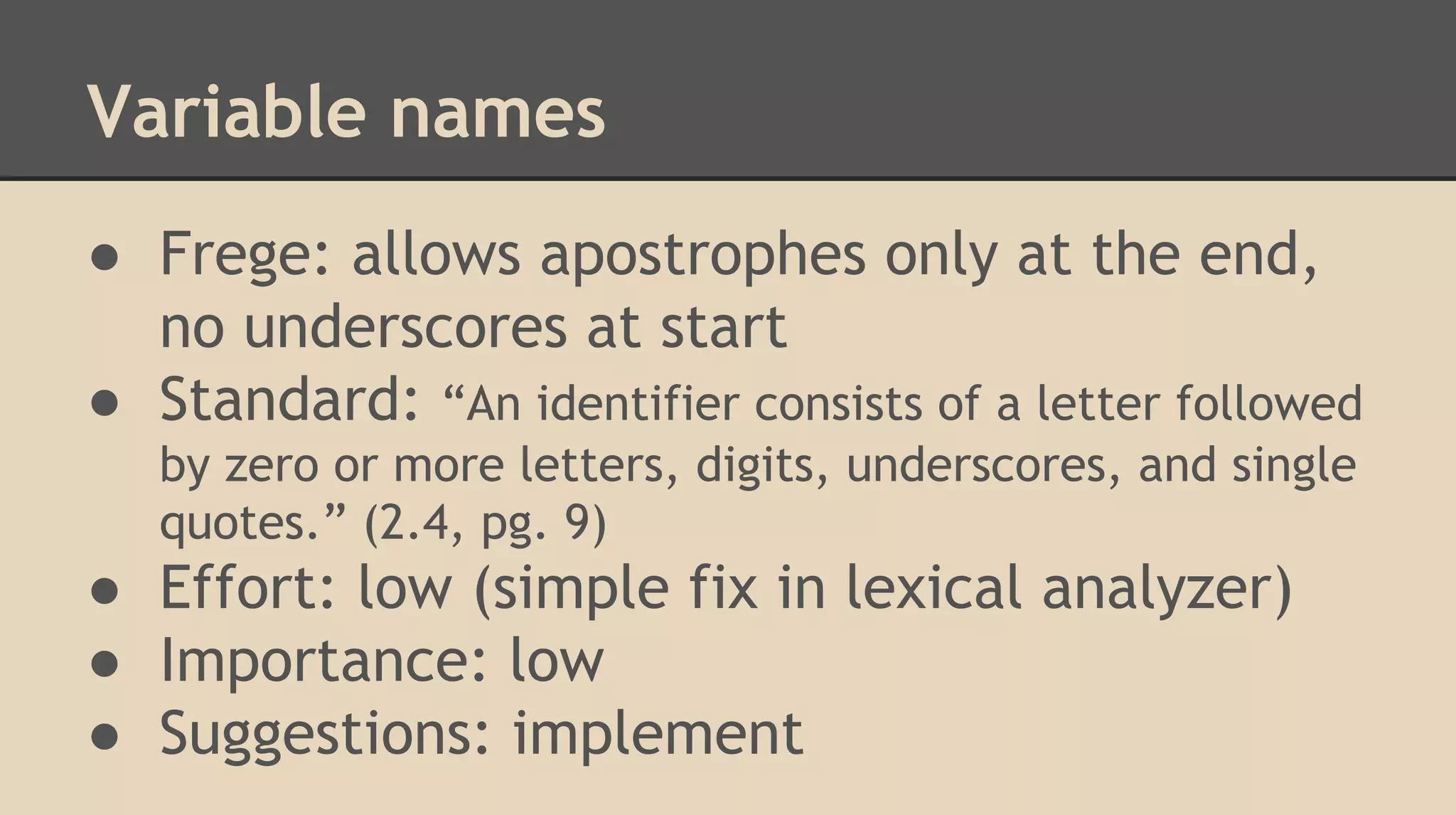 Variable names
● Frege: allows apostrophes only at the end,
no underscores at start
● Standard: “An identifier consists of a letter followed
by zero or more letters, digits, underscores, and single
quotes.” (2.4, pg. 9)
● Effort: low (simple fix in lexical analyzer)
● Importance: low
● Suggestions: implement
 