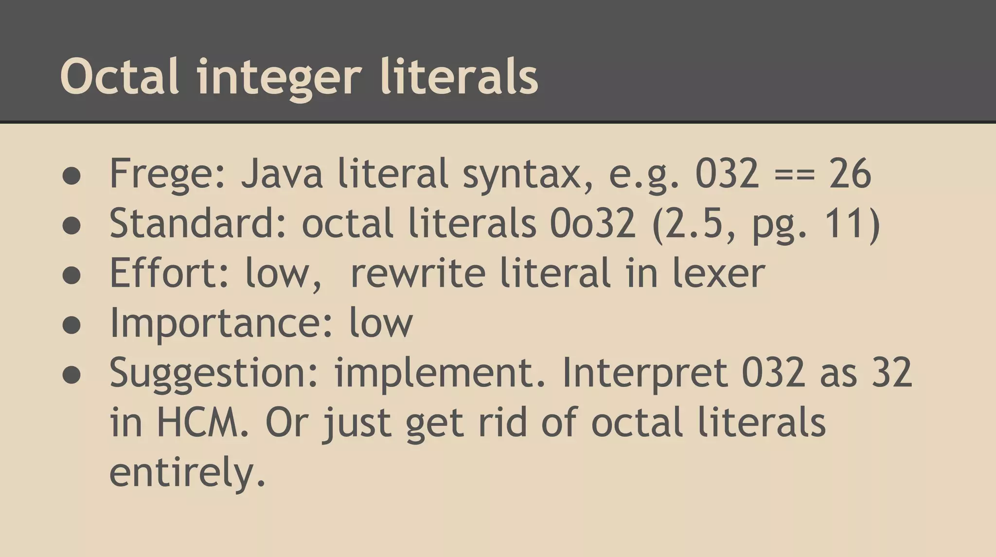 Octal integer literals
● Frege: Java literal syntax, e.g. 032 == 26
● Standard: octal literals 0o32 (2.5, pg. 11)
● Effort: low, rewrite literal in lexer
● Importance: low
● Suggestion: implement. Interpret 032 as 32
in HCM. Or just get rid of octal literals
entirely.
 