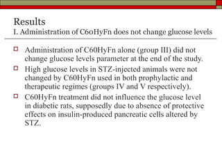 Results
I. Administration of C60HyFn does not change glucose levels

   Administration of C60HyFn alone (group III) did not
    change glucose levels parameter at the end of the study.
   High glucose levels in STZ-injected animals were not
    changed by C60HyFn used in both prophylactic and
    therapeutic regimes (groups IV and V respectively).
   C60HyFn treatment did not influence the glucose level
    in diabetic rats, supposedly due to absence of protective
    effects on insulin-produced pancreatic cells altered by
    STZ.
 