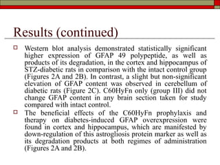 Results (continued)
   Western blot analysis demonstrated statistically significant
    higher expression of GFAP 49 polypeptide, as well as
    products of its degradation, in the cortex and hippocampus of
    STZ-diabetic rats in comparison with the intact control group
    (Figures 2A and 2B). In contrast, a slight but non-significant
    elevation of GFAP content was observed in cerebellum of
    diabetic rats (Figure 2C). C60HyFn only (group III) did not
    change GFAP content in any brain section taken for study
    compared with intact control.
   The beneficial effects of the C60HyFn prophylaxis and
    therapy on diabetes-induced GFAP overexpression were
    found in cortex and hippocampus, which are manifested by
    down-regulation of this astrogliosis protein marker as well as
    its degradation products at both regimes of administration
    (Figures 2A and 2B).
 