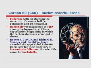 Carbon 60 (C60) - Buckminsterfullerene
   Fullerene with 60 atoms in the
    structure of a soccer ball (12
    pentagons and 20 hexagons)
   Buckyball was discovered in 1985
    among the byproducts of laser
    vaporization of graphite in which
    the carbon atoms are arranged in
    sheets.
   Robert F. Curl Jr. and Richard E.
    Smalley and Harold W. Kroto
    awarded the 1996 Nobel Prize for
    Chemistry for their discovery of
    buckminsterfullerene, the scientific
    name for buckyballs.
 