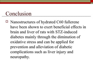 Conclusion
   Nanostructures of hydrated C60 fullerene
    have been shown to exert beneficial effects in
    brain and liver of rats with STZ-induced
    diabetes mainly through the diminution of
    oxidative stress and can be applied for
    prevention and alleviation of diabetic
    complications such as liver injury and
    neuropathy.
 