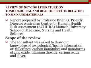 REVIEW OF 2007–2009 LITERATURE ON
TOXICOLOGICAL AND HEALTH-EFFECTS RELATING
TO SIX NANOMATERIALS
 Report prepared by Professor Brian G. Priestly,
  Director Australian Centre for Human Health
  Risk Assessment (ACHHRA) Monash University
  School of Medicine, Nursing and Health
  Sciences
Scope of the review
 The consultant was asked to draw out
  knowledge of toxicological/health information
  of: fullerenes, carbon nanotubes and nanoforms
  of zinc oxide, titanium dioxide, cerium oxide
  and silver.
 