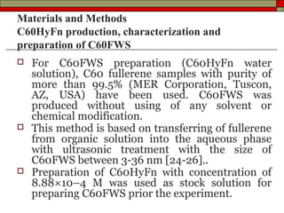 Materials and Methods
C60HyFn production, characterization and
preparation of C60FWS
   For C60FWS preparation (C60HyFn water
    solution), C60 fullerene samples with purity of
    more than 99.5% (MER Corporation, Tuscon,
    AZ, USA) have been used. C60FWS was
    produced without using of any solvent or
    chemical modification.
   This method is based on transferring of fullerene
    from organic solution into the aqueous phase
    with ultrasonic treatment with the size of
    C60FWS between 3-36 nm [24-26]..
   Preparation of C60HyFn with concentration of
    8.88×10–4 M was used as stock solution for
    preparing C60FWS prior the experiment.
 