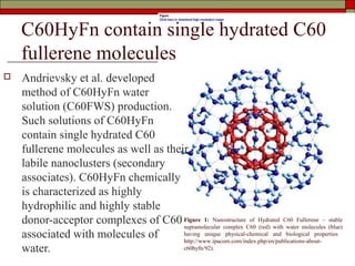 C60HyFn contain single hydrated C60
    fullerene molecules
   Andrievsky et al. developed
    method of C60HyFn water
    solution (C60FWS) production.
    Such solutions of C60HyFn
    contain single hydrated C60
    fullerene molecules as well as their
    labile nanoclusters (secondary
    associates). C60HyFn chemically
    is characterized as highly
    hydrophilic and highly stable
    donor-acceptor complexes of C60 Figure 1: NanostructureC60 Hydrated C60 Fullerene – (blue)
                                       supramolecular complex
                                                                of
                                                                   (red) with water molecules
                                                                                              stable

    associated with molecules of       having unique physical-chemical and biological properties
                                       http://www.ipacom.com/index.php/en/publications-about-
    water.                             c60hyfn/92).
 