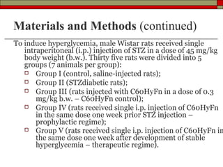 Materials and Methods (continued)
To induce hyperglycemia, male Wistar rats received single
   intraperitoneal (i.p.) injection of STZ in a dose of 45 mg/kg
   body weight (b.w.). Thirty five rats were divided into 5
   groups (7 animals per group):
    Group I (control, saline-injected rats);
    Group II (STZdiabetic rats);
    Group III (rats injected with C60HyFn in a dose of 0.3
       mg/kg b.w. – C60HyFn control);
    Group IV (rats received single i.p. injection of C60HyFn
       in the same dose one week prior STZ injection –
       prophylactic regime);
    Group V (rats received single i.p. injection of C60HyFn in
       the same dose one week after development of stable
       hyperglycemia – therapeutic regime).
 