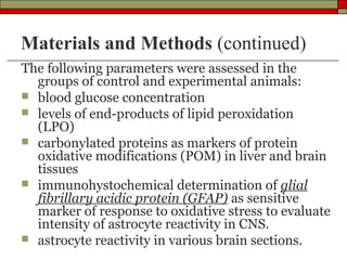 Materials and Methods (continued)
The following parameters were assessed in the
  groups of control and experimental animals:
 blood glucose concentration
 levels of end-products of lipid peroxidation
  (LPO)
 carbonylated proteins as markers of protein
  oxidative modifications (POM) in liver and brain
  tissues
 immunohystochemical determination of glial
  fibrillary acidic protein (GFAP) as sensitive
  marker of response to oxidative stress to evaluate
  intensity of astrocyte reactivity in CNS.
 astrocyte reactivity in various brain sections.
 