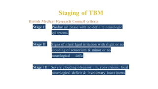 Staging of TBM
British Medical Research Council criteria
Stage I: Prodro1nal phase with no definite neurologic
sy1nptoms.
Stage II: Signs of n1eni11geal irritation with slight or no
clouding of sensorium & minor or no
neurological deficit.
Stage III: Severe clouding ofsensorium, convulsions, focal
neurological deficit & involuntary 1nove1nents.
 