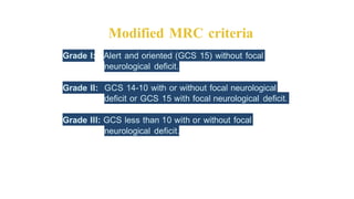 Modified MRC criteria
Grade I: Alert and oriented (GCS 15) without focal
neurological deficit.
Grade II: GCS 14-10 with or without focal neurological
deficit or GCS 15 with focal neurological deficit.
Grade Ill: GCS less than 10 with or without focal
neurological deficit.
 