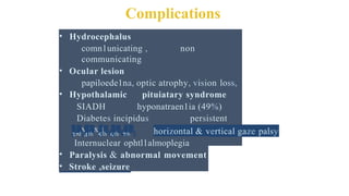 Complications
• Hydrocephalus
comn1unicating , non
communicating
• Ocular lesion
papiloede1na, optic atrophy, vision loss,
• Hypothalamic pituiatary syndrome
SIADH hyponatraen1ia (49%)
Diabetes incipidus persistent
pyrexia
• Cranial nerve palsies
3rd 4th, 5th 6th 7th horizontal & vertical gaze palsy
' ' ' '
Internuclear ophtl1almoplegia
• Paralysis & abnormal movement
• Stroke ,seizure
 