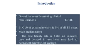 • One of the most devastating clinical
manifestation of EPTB.
• 5-1Oo/o of extra-pulmonary & I% of all TB cases.
• Male predominance
• The case fatality rate is 1OOo/o on untreated
case and delayed in treat1nent may lead to
permanent neurological damage.
Introduction
 