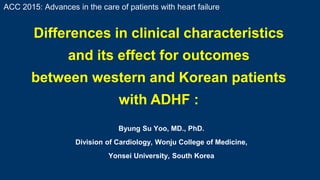 Byung Su Yoo, MD., PhD.
Division of Cardiology, Wonju College of Medicine,
Yonsei University, South Korea
Differences in clinical characteristics
and its effect for outcomes
between western and Korean patients
with ADHF :
ACC 2015: Advances in the care of patients with heart failure
 