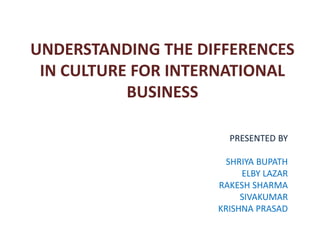 UNDERSTANDING THE DIFFERENCES
 IN CULTURE FOR INTERNATIONAL
           BUSINESS

                      PRESENTED BY

                      SHRIYA BUPATH
                         ELBY LAZAR
                    RAKESH SHARMA
                         SIVAKUMAR
                    KRISHNA PRASAD
 
