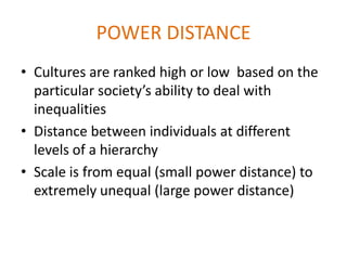 POWER DISTANCE
• Cultures are ranked high or low based on the
  particular society’s ability to deal with
  inequalities
• Distance between individuals at different
  levels of a hierarchy
• Scale is from equal (small power distance) to
  extremely unequal (large power distance)
 