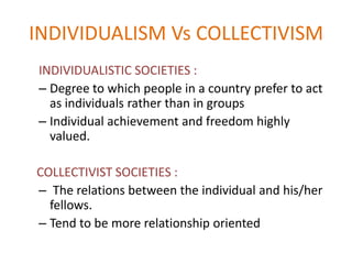 INDIVIDUALISM Vs COLLECTIVISM
INDIVIDUALISTIC SOCIETIES :
– Degree to which people in a country prefer to act
  as individuals rather than in groups
– Individual achievement and freedom highly
  valued.

COLLECTIVIST SOCIETIES :
– The relations between the individual and his/her
  fellows.
– Tend to be more relationship oriented
 