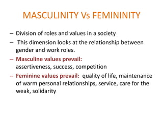 MASCULINITY Vs FEMININITY
– Division of roles and values in a society
– This dimension looks at the relationship between
  gender and work roles.
– Masculine values prevail:
  assertiveness, success, competition
– Feminine values prevail: quality of life, maintenance
  of warm personal relationships, service, care for the
  weak, solidarity
 