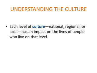 UNDERSTANDING THE CULTURE

• Each level of culture—national, regional, or
  local—has an impact on the lives of people
  who live on that level.
 