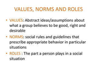 VALUES, NORMS AND ROLES
• VALUES: Abstract ideas/assumptions about
  what a group believes to be good, right and
  desirable
• NORMS: social rules and guidelines that
  prescribe appropriate behavior in particular
  situations
• ROLES : The part a person plays in a social
  situation
 