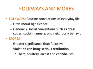 FOLKWAYS AND MORES
• FOLKWAYS: Routine conventions of everyday life.
   – Little moral significance
   – Generally, social conventions such as dress
     codes, social manners, and neighborly behavior
• MORES
   – Greater significance than folkways
   – Violation can bring serious retribution
      • Theft, adultery, incest and cannibalism
 