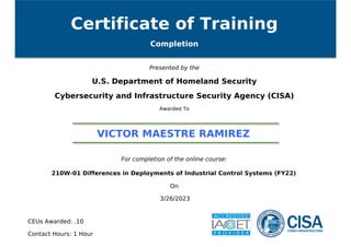 Certificate of Training
Completion
Presented by the
U.S. Department of Homeland Security
Cybersecurity and Infrastructure Security Agency (CISA)
Awarded To
VICTOR MAESTRE RAMIREZ
For completion of the online course:
210W-01 Differences in Deployments of Industrial Control Systems (FY22)
On
3/26/2023
CEUs Awarded: .10
Contact Hours: 1 Hour
Powered by TCPDF (www.tcpdf.org)
 