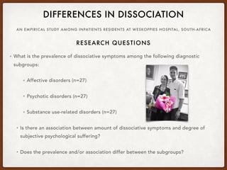 AN EMPIRICAL STUDY AMONG INPATIENTS RESIDENTS AT WESKOPPIES HOSPITAL, SOUTH-AFRICA
DIFFERENCES IN DISSOCIATION
• What is the prevalence of dissociative symptoms among the following diagnostic
subgroups:
• Affective disorders (n=27)
• Psychotic disorders (n=27)
• Substance use-related disorders (n=27)
• Is there an association between amount of dissociative symptoms and degree of
subjective psychological suffering?
• Does the prevalence and/or association differ between the subgroups?
RESEARCH QUESTIONS
 
