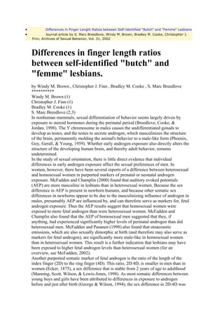 •           Differences in Finger Length Ratios between Self-Identified "Butch" and "Femme" Lesbians
•           Journal article by S. Marc Breedlove, Windy M. Brown, Bradley M. Cooke, Christopher J.
    Finn; Archives of Sexual Behavior, Vol. 31, 2002



    Differences in finger length ratios
    between self-identified "butch" and
    "femme" lesbians.
    by Windy M. Brown , Christopher J. Finn , Bradley M. Cooke , S. Marc Breedlove
    **********
    Windy M. Brown (1)
    Christopher J. Finn (1)
    Bradley M. Cooke (1)
    S. Marc Breedlove (2,3)
    In nonhuman mammals, sexual differentiation of behavior seems largely driven by
    exposure to steroid hormones during the perinatal period (Breedlove, Cooke, &
    Jordan, 1998). The Y chromosome in males causes the undifferentiated gonads to
    develop as testes, and the testes to secrete androgen, which masculinizes the structure
    of the brain, permanently molding the animal's behavior to a male-like form (Phoenix,
    Goy, Gerall, & Young, 1959). Whether early androgen exposure also directly alters the
    structure of the developing human brain, and thereby adult behavior, remains
    undetermined.
    In the study of sexual orientation, there is little direct evidence that individual
    differences in early androgen exposure affect the sexual preferences of men. In
    women, however, there have been several reports of a difference between heterosexual
    and homosexual women in purported markers of prenatal or neonatal androgen
    exposure. McFadden and Champlin (2000) found that auditory evoked potentials
    (AEP) are more masculine in lesbians than in heterosexual women. Because the sex
    difference in AEP is present in newborn humans, and because other somatic sex
    differences in newborns appear to be due to the masculinizing influence of androgen in
    males, presumably AEP are influenced by, and can therefore serve as markers for, fetal
    androgen exposure. Thus the AEP results suggest that homosexual women were
    exposed to more fetal androgen than were heterosexual women. McFadden and
    Champlin also found that the AEP of homosexual men suggested that they, if
    anything, had experienced significantly higher levels of perinatal androgen than did
    heterosexual men. McFadden and Pasanen (1998) also found that otoacoustic
    emissions, which are also sexually dimorphic at birth (and therefore may also serve as
    markers for fetal androgen), are significantly more male-like in homosexual women
    than in heterosexual women. This result is a further indication that lesbians may have
    been exposed to higher fetal androgen levels than heterosexual women (for an
    overview, see McFadden, 2002).
    Another purported somatic marker of fetal androgen is the ratio of the length of the
    index finger (2D) to the ring finger (4D). This ratio, 2D:4D, is smaller in men than in
    women (Ecker, 1875), a sex difference that is stable from 2 years of age to adulthood
    (Manning, Scott, Wilson, & Lewis-Jones, 1998). As most somatic differences between
    young boys and girls have been attributed to differences in exposure to androgen
    before and just after birth (George & Wilson, 1994), the sex difference in 2D:4D was
 