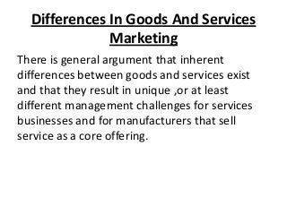 Differences In Goods And Services
Marketing
There is general argument that inherent
differences between goods and services exist
and that they result in unique ,or at least
different management challenges for services
businesses and for manufacturers that sell
service as a core offering.

 