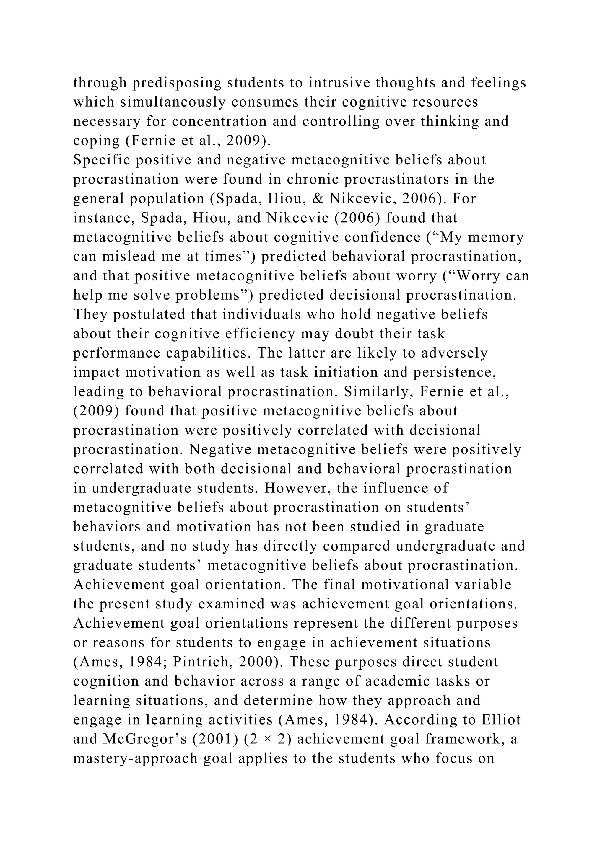 through predisposing students to intrusive thoughts and feelings
which simultaneously consumes their cognitive resources
necessary for concentration and controlling over thinking and
coping (Fernie et al., 2009).
Specific positive and negative metacognitive beliefs about
procrastination were found in chronic procrastinators in the
general population (Spada, Hiou, & Nikcevic, 2006). For
instance, Spada, Hiou, and Nikcevic (2006) found that
metacognitive beliefs about cognitive confidence (“My memory
can mislead me at times”) predicted behavioral procrastination,
and that positive metacognitive beliefs about worry (“Worry can
help me solve problems”) predicted decisional procrastination.
They postulated that individuals who hold negative beliefs
about their cognitive efficiency may doubt their task
performance capabilities. The latter are likely to adversely
impact motivation as well as task initiation and persistence,
leading to behavioral procrastination. Similarly, Fernie et al.,
(2009) found that positive metacognitive beliefs about
procrastination were positively correlated with decisional
procrastination. Negative metacognitive beliefs were positively
correlated with both decisional and behavioral procrastination
in undergraduate students. However, the influence of
metacognitive beliefs about procrastination on students’
behaviors and motivation has not been studied in graduate
students, and no study has directly compared undergraduate and
graduate students’ metacognitive beliefs about procrastination.
Achievement goal orientation. The final motivational variable
the present study examined was achievement goal orientations.
Achievement goal orientations represent the different purposes
or reasons for students to engage in achievement situations
(Ames, 1984; Pintrich, 2000). These purposes direct student
cognition and behavior across a range of academic tasks or
learning situations, and determine how they approach and
engage in learning activities (Ames, 1984). According to Elliot
and McGregor’s (2001) (2 × 2) achievement goal framework, a
mastery-approach goal applies to the students who focus on
 