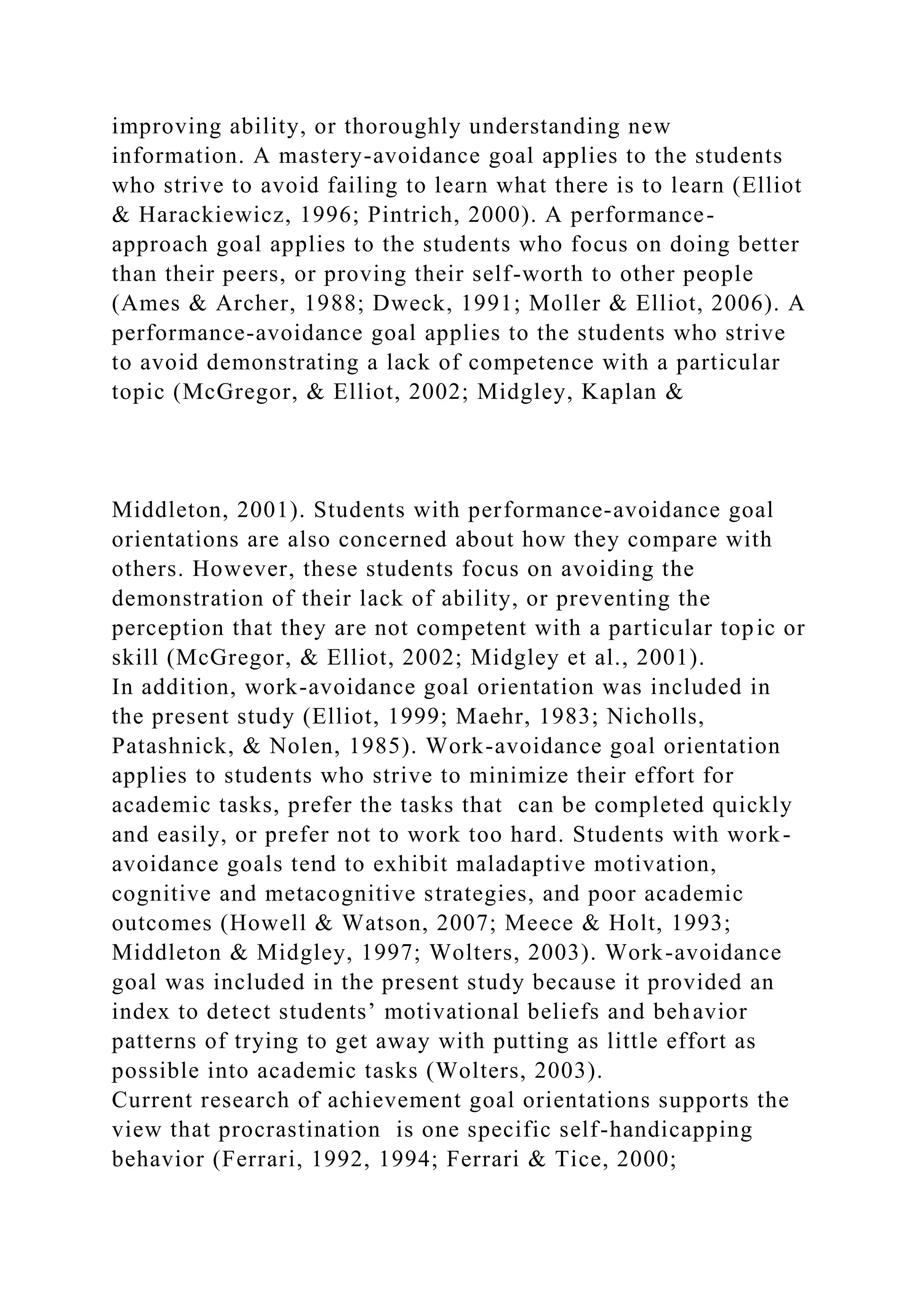 improving ability, or thoroughly understanding new
information. A mastery-avoidance goal applies to the students
who strive to avoid failing to learn what there is to learn (Elliot
& Harackiewicz, 1996; Pintrich, 2000). A performance-
approach goal applies to the students who focus on doing better
than their peers, or proving their self-worth to other people
(Ames & Archer, 1988; Dweck, 1991; Moller & Elliot, 2006). A
performance-avoidance goal applies to the students who strive
to avoid demonstrating a lack of competence with a particular
topic (McGregor, & Elliot, 2002; Midgley, Kaplan &
Middleton, 2001). Students with performance-avoidance goal
orientations are also concerned about how they compare with
others. However, these students focus on avoiding the
demonstration of their lack of ability, or preventing the
perception that they are not competent with a particular topic or
skill (McGregor, & Elliot, 2002; Midgley et al., 2001).
In addition, work-avoidance goal orientation was included in
the present study (Elliot, 1999; Maehr, 1983; Nicholls,
Patashnick, & Nolen, 1985). Work-avoidance goal orientation
applies to students who strive to minimize their effort for
academic tasks, prefer the tasks that can be completed quickly
and easily, or prefer not to work too hard. Students with work-
avoidance goals tend to exhibit maladaptive motivation,
cognitive and metacognitive strategies, and poor academic
outcomes (Howell & Watson, 2007; Meece & Holt, 1993;
Middleton & Midgley, 1997; Wolters, 2003). Work-avoidance
goal was included in the present study because it provided an
index to detect students’ motivational beliefs and behavior
patterns of trying to get away with putting as little effort as
possible into academic tasks (Wolters, 2003).
Current research of achievement goal orientations supports the
view that procrastination is one specific self-handicapping
behavior (Ferrari, 1992, 1994; Ferrari & Tice, 2000;
 