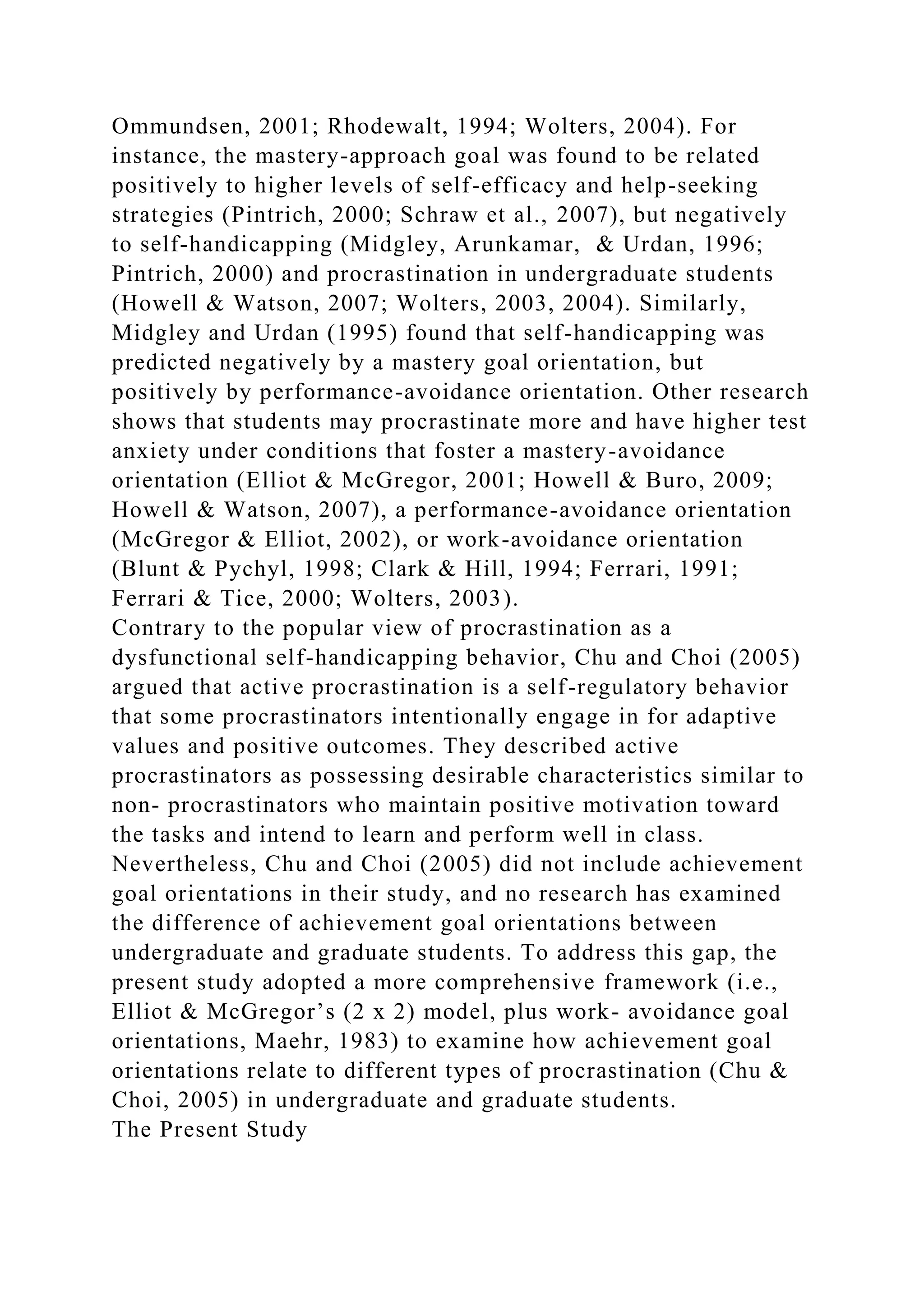 Ommundsen, 2001; Rhodewalt, 1994; Wolters, 2004). For
instance, the mastery-approach goal was found to be related
positively to higher levels of self-efficacy and help-seeking
strategies (Pintrich, 2000; Schraw et al., 2007), but negatively
to self-handicapping (Midgley, Arunkamar, & Urdan, 1996;
Pintrich, 2000) and procrastination in undergraduate students
(Howell & Watson, 2007; Wolters, 2003, 2004). Similarly,
Midgley and Urdan (1995) found that self-handicapping was
predicted negatively by a mastery goal orientation, but
positively by performance-avoidance orientation. Other research
shows that students may procrastinate more and have higher test
anxiety under conditions that foster a mastery-avoidance
orientation (Elliot & McGregor, 2001; Howell & Buro, 2009;
Howell & Watson, 2007), a performance-avoidance orientation
(McGregor & Elliot, 2002), or work-avoidance orientation
(Blunt & Pychyl, 1998; Clark & Hill, 1994; Ferrari, 1991;
Ferrari & Tice, 2000; Wolters, 2003).
Contrary to the popular view of procrastination as a
dysfunctional self-handicapping behavior, Chu and Choi (2005)
argued that active procrastination is a self-regulatory behavior
that some procrastinators intentionally engage in for adaptive
values and positive outcomes. They described active
procrastinators as possessing desirable characteristics similar to
non- procrastinators who maintain positive motivation toward
the tasks and intend to learn and perform well in class.
Nevertheless, Chu and Choi (2005) did not include achievement
goal orientations in their study, and no research has examined
the difference of achievement goal orientations between
undergraduate and graduate students. To address this gap, the
present study adopted a more comprehensive framework (i.e.,
Elliot & McGregor’s (2 x 2) model, plus work- avoidance goal
orientations, Maehr, 1983) to examine how achievement goal
orientations relate to different types of procrastination (Chu &
Choi, 2005) in undergraduate and graduate students.
The Present Study
 