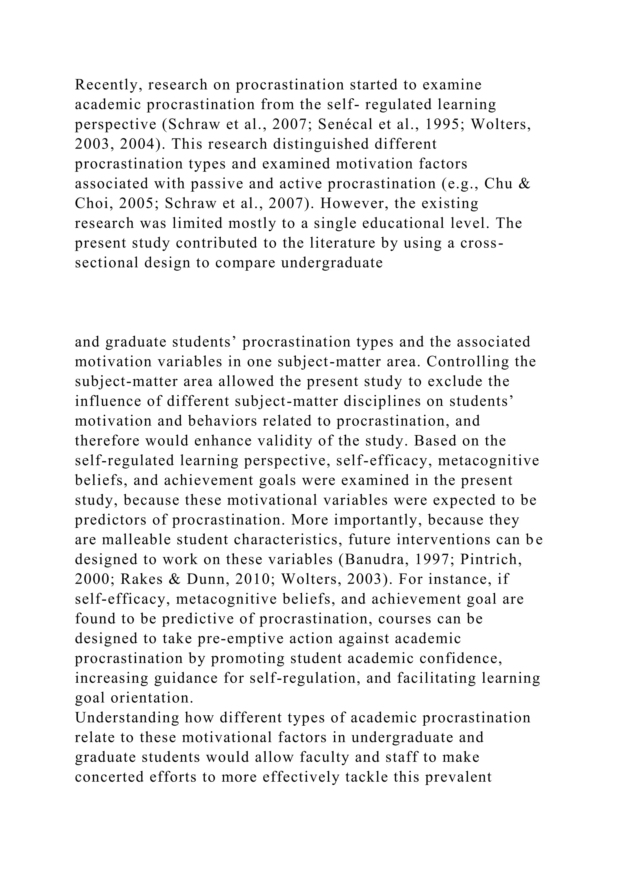 Recently, research on procrastination started to examine
academic procrastination from the self- regulated learning
perspective (Schraw et al., 2007; Senécal et al., 1995; Wolters,
2003, 2004). This research distinguished different
procrastination types and examined motivation factors
associated with passive and active procrastination (e.g., Chu &
Choi, 2005; Schraw et al., 2007). However, the existing
research was limited mostly to a single educational level. The
present study contributed to the literature by using a cross-
sectional design to compare undergraduate
and graduate students’ procrastination types and the associated
motivation variables in one subject-matter area. Controlling the
subject-matter area allowed the present study to exclude the
influence of different subject-matter disciplines on students’
motivation and behaviors related to procrastination, and
therefore would enhance validity of the study. Based on the
self-regulated learning perspective, self-efficacy, metacognitive
beliefs, and achievement goals were examined in the present
study, because these motivational variables were expected to be
predictors of procrastination. More importantly, because they
are malleable student characteristics, future interventions can be
designed to work on these variables (Banudra, 1997; Pintrich,
2000; Rakes & Dunn, 2010; Wolters, 2003). For instance, if
self-efficacy, metacognitive beliefs, and achievement goal are
found to be predictive of procrastination, courses can be
designed to take pre-emptive action against academic
procrastination by promoting student academic confidence,
increasing guidance for self-regulation, and facilitating learning
goal orientation.
Understanding how different types of academic procrastination
relate to these motivational factors in undergraduate and
graduate students would allow faculty and staff to make
concerted efforts to more effectively tackle this prevalent
 