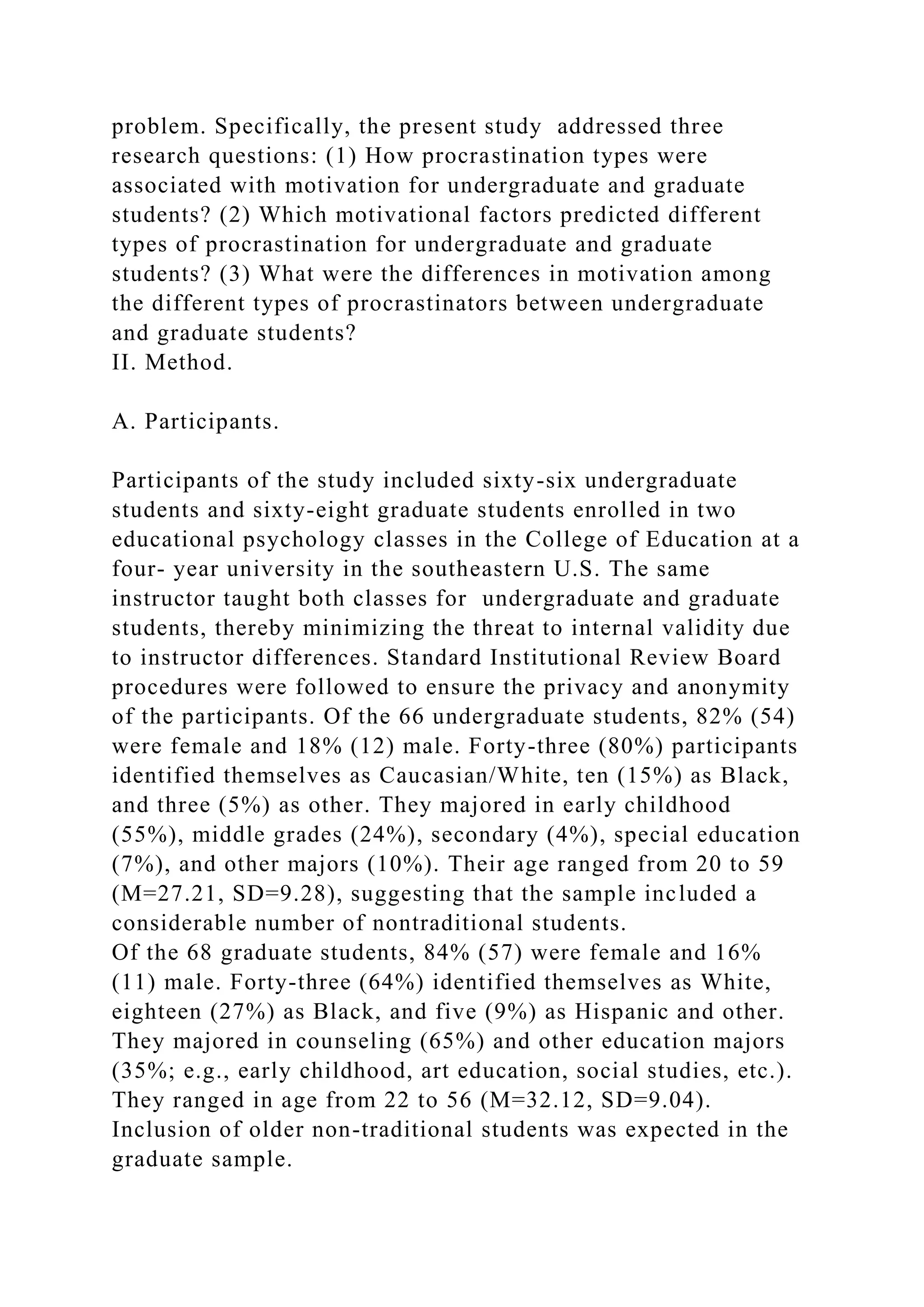 problem. Specifically, the present study addressed three
research questions: (1) How procrastination types were
associated with motivation for undergraduate and graduate
students? (2) Which motivational factors predicted different
types of procrastination for undergraduate and graduate
students? (3) What were the differences in motivation among
the different types of procrastinators between undergraduate
and graduate students?
II. Method.
A. Participants.
Participants of the study included sixty-six undergraduate
students and sixty-eight graduate students enrolled in two
educational psychology classes in the College of Education at a
four- year university in the southeastern U.S. The same
instructor taught both classes for undergraduate and graduate
students, thereby minimizing the threat to internal validity due
to instructor differences. Standard Institutional Review Board
procedures were followed to ensure the privacy and anonymity
of the participants. Of the 66 undergraduate students, 82% (54)
were female and 18% (12) male. Forty-three (80%) participants
identified themselves as Caucasian/White, ten (15%) as Black,
and three (5%) as other. They majored in early childhood
(55%), middle grades (24%), secondary (4%), special education
(7%), and other majors (10%). Their age ranged from 20 to 59
(M=27.21, SD=9.28), suggesting that the sample included a
considerable number of nontraditional students.
Of the 68 graduate students, 84% (57) were female and 16%
(11) male. Forty-three (64%) identified themselves as White,
eighteen (27%) as Black, and five (9%) as Hispanic and other.
They majored in counseling (65%) and other education majors
(35%; e.g., early childhood, art education, social studies, etc.).
They ranged in age from 22 to 56 (M=32.12, SD=9.04).
Inclusion of older non-traditional students was expected in the
graduate sample.
 