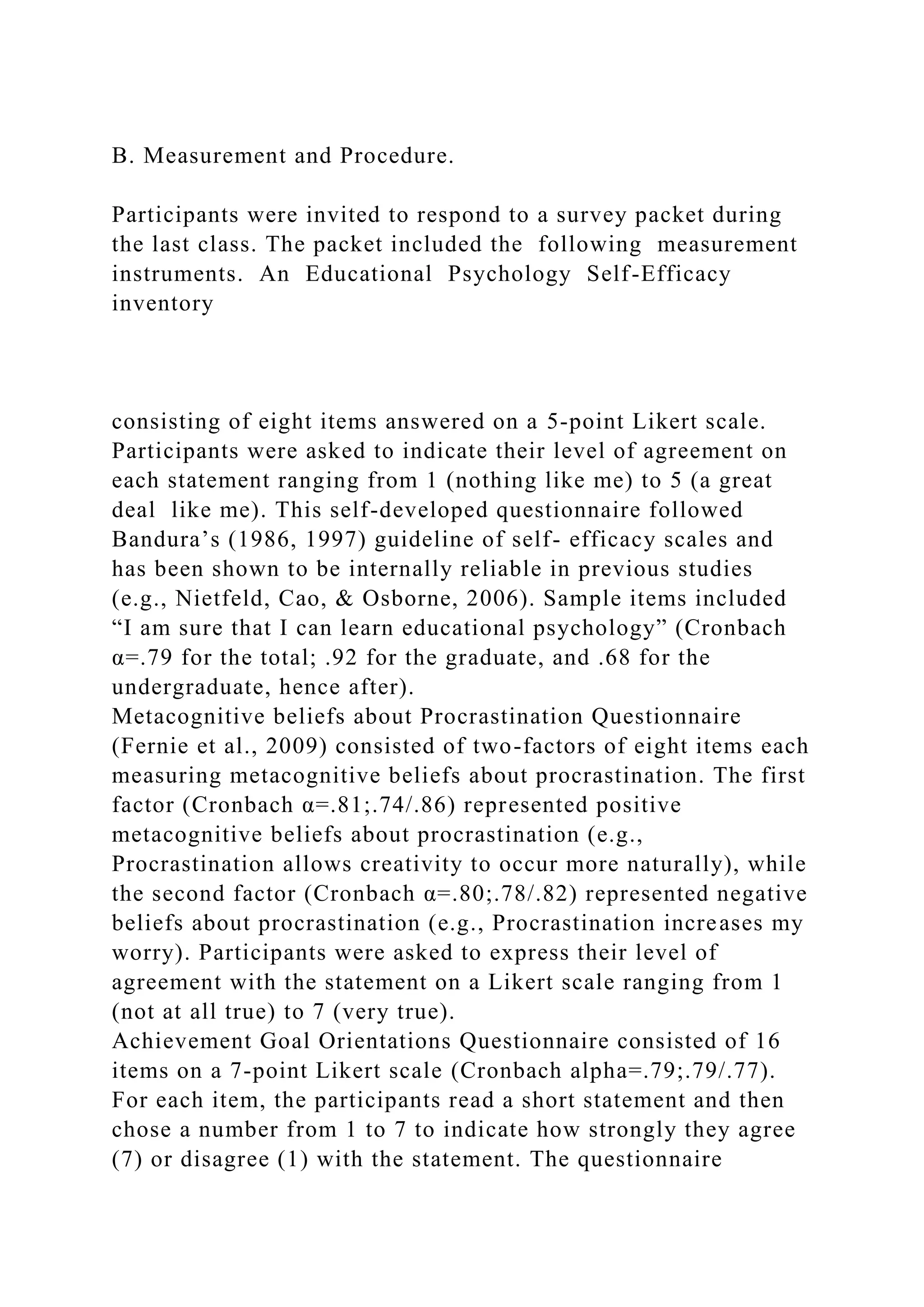 B. Measurement and Procedure.
Participants were invited to respond to a survey packet during
the last class. The packet included the following measurement
instruments. An Educational Psychology Self-Efficacy
inventory
consisting of eight items answered on a 5-point Likert scale.
Participants were asked to indicate their level of agreement on
each statement ranging from 1 (nothing like me) to 5 (a great
deal like me). This self-developed questionnaire followed
Bandura’s (1986, 1997) guideline of self- efficacy scales and
has been shown to be internally reliable in previous studies
(e.g., Nietfeld, Cao, & Osborne, 2006). Sample items included
“I am sure that I can learn educational psychology” (Cronbach
α=.79 for the total; .92 for the graduate, and .68 for the
undergraduate, hence after).
Metacognitive beliefs about Procrastination Questionnaire
(Fernie et al., 2009) consisted of two-factors of eight items each
measuring metacognitive beliefs about procrastination. The first
factor (Cronbach α=.81;.74/.86) represented positive
metacognitive beliefs about procrastination (e.g.,
Procrastination allows creativity to occur more naturally), while
the second factor (Cronbach α=.80;.78/.82) represented negative
beliefs about procrastination (e.g., Procrastination increases my
worry). Participants were asked to express their level of
agreement with the statement on a Likert scale ranging from 1
(not at all true) to 7 (very true).
Achievement Goal Orientations Questionnaire consisted of 16
items on a 7-point Likert scale (Cronbach alpha=.79;.79/.77).
For each item, the participants read a short statement and then
chose a number from 1 to 7 to indicate how strongly they agree
(7) or disagree (1) with the statement. The questionnaire
 